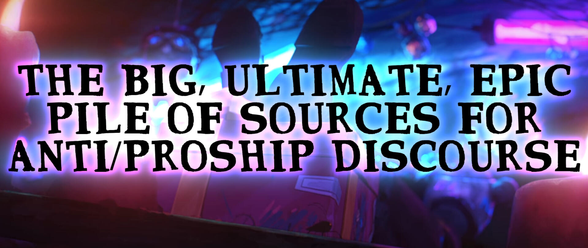 Big black capital letters that say, "THE BIG, ULTIMATE, EPIC PILE OF SOURCES FOR ANTI/PROSHIP DISCOURSE". The background is a screenshot of Jinx's hideout from Arcane, specifically her dolls.