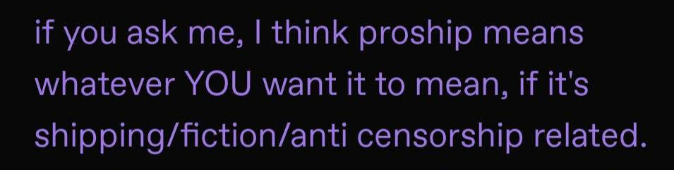 Purple text on a black background. The text reads, "if you ask me, I think proship means whatever YOU want it to mean, if it’s shipping/fiction/anti censorship related."